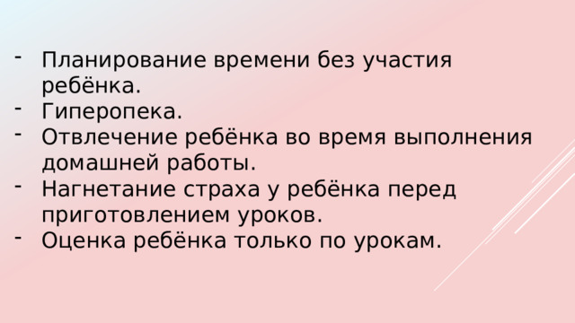Планирование времени без участия ребёнка. Гиперопека. Отвлечение ребёнка во время выполнения домашней работы. Нагнетание страха у ребёнка перед приготовлением уроков. Оценка ребёнка только по урокам.  