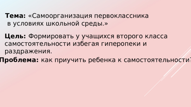 Тема: «Самоорганизация первоклассника  в условиях школьной среды.» Цель: Формировать у учащихся второго класса самостоятельности избегая гиперопеки и раздражения. Проблема: как приучить ребенка к самостоятельности? 