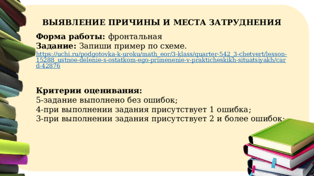 ВЫЯВЛЕНИЕ ПРИЧИНЫ И МЕСТА ЗАТРУДНЕНИЯ Форма работы: фронтальная Задание: Запиши пример по схеме. https://uchi.ru/podgotovka-k-uroku/math_eor/3-klass/quarter-542_3-chetvert/lesson-15288_ustnoe-delenie-s-ostatkom-ego-primenenie-v-prakticheskikh-situatsiyakh/card-42876   Критерии оценивания: 5-задание выполнено без ошибок; 4-при выполнении задания присутствует 1 ошибка; 3-при выполнении задания присутствует 2 и более ошибок;  