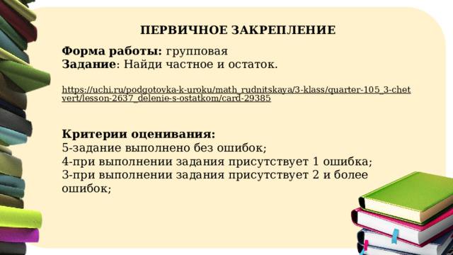 ПЕРВИЧНОЕ ЗАКРЕПЛЕНИЕ Форма работы: групповая  Задание : Найди частное и остаток. https://uchi.ru/podgotovka-k-uroku/math_rudnitskaya/3-klass/quarter-105_3-chetvert/lesson-2637_delenie-s-ostatkom/card-29385  Критерии оценивания: 5-задание выполнено без ошибок; 4-при выполнении задания присутствует 1 ошибка; 3-при выполнении задания присутствует 2 и более ошибок;  