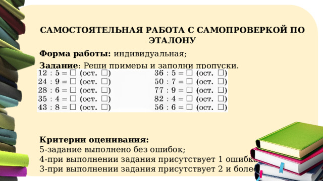 САМОСТОЯТЕЛЬНАЯ РАБОТА С САМОПРОВЕРКОЙ  ПО ЭТАЛОНУ Форма работы: индивидуальная; Задание : Реши примеры и заполни пропуски. Критерии оценивания: 5-задание выполнено без ошибок; 4-при выполнении задания присутствует 1 ошибка; 3-при выполнении задания присутствует 2 и более ошибок; 
