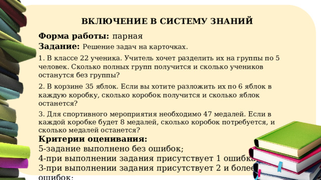  ВКЛЮЧЕНИЕ В СИСТЕМУ ЗНАНИЙ Форма работы: парная  Задание: Решение задач на карточках. 1. В классе 22 ученика. Учитель хочет разделить их на группы по 5 человек. Сколько полных групп получится и сколько учеников останутся без группы? 2. В корзине 35 яблок. Если вы хотите разложить их по 6 яблок в каждую коробку, сколько коробок получится и сколько яблок останется? 3. Для спортивного мероприятия необходимо 47 медалей. Если в каждой коробке будет 8 медалей, сколько коробок потребуется, и сколько медалей останется? Критерии оценивания: 5-задание выполнено без ошибок; 4-при выполнении задания присутствует 1 ошибка; 3-при выполнении задания присутствует 2 и более ошибок;  