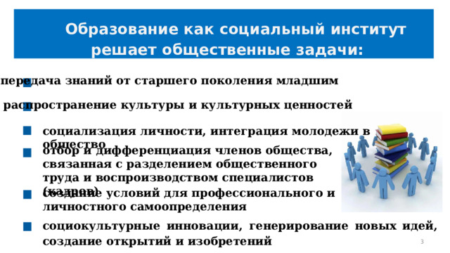  Образование как социальный институт решает общественные задачи: передача знаний от старшего поколения младшим распространение культуры и культурных ценностей социализация личности, интеграция молодежи в общество отбор и дифференциация членов общества, связанная с разделением общественного труда и воспроизводством специалистов (кадров) создание условий для профессионального и личностного самоопределения социокультурные инновации, генерирование новых идей, создание открытий и изобретений   