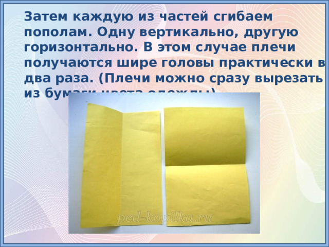 Затем каждую из частей сгибаем пополам. Одну вертикально, другую горизонтально. В этом случае плечи получаются шире головы практически в два раза. (Плечи можно сразу вырезать из бумаги цвета одежды). 