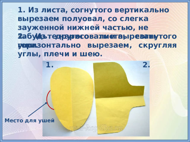 1. Из листа, согнутого вертикально вырезаем полуовал, со слегка зауженной нижней частью, не забудьте нарисовать и вырезать уши. 2. Из другого листа, согнутого горизонтально вырезаем, скругляя углы, плечи и шею. 2. 1. Место для ушей 