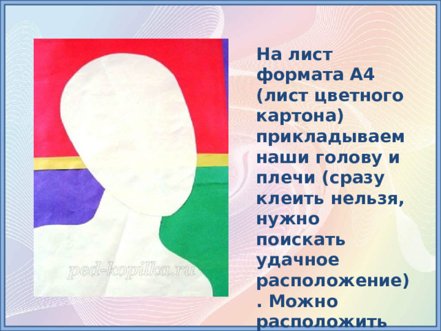 На лист формата А4 (лист цветного картона) прикладываем наши голову и плечи (сразу клеить нельзя, нужно поискать удачное расположение). Можно расположить голову и плечи прямо, без наклона. 