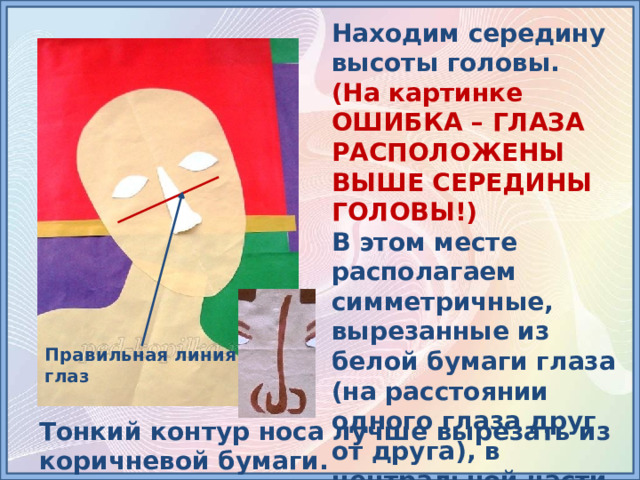 Находим середину высоты головы. (На картинке ОШИБКА – ГЛАЗА РАСПОЛОЖЕНЫ ВЫШЕ СЕРЕДИНЫ ГОЛОВЫ!) В этом месте располагаем симметричные, вырезанные из белой бумаги глаза (на расстоянии одного глаза друг от друга), в центральной части – нос. Правильная линия глаз Тонкий контур носа лучше вырезать из коричневой бумаги. 