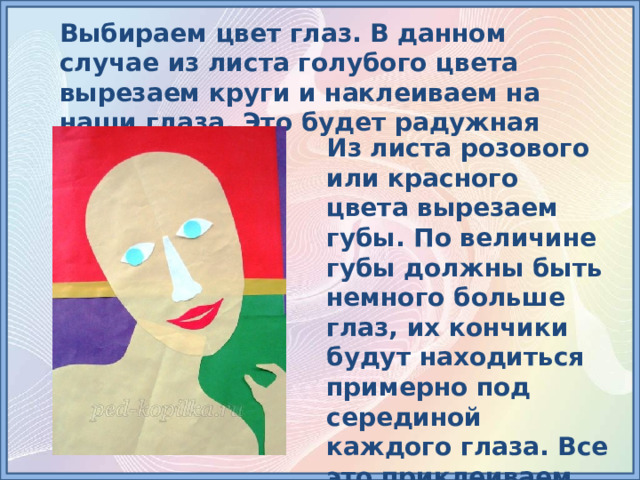 Выбираем цвет глаз. В данном случае из листа голубого цвета вырезаем круги и наклеиваем на наши глаза. Это будет радужная оболочка глаз. Из листа розового или красного цвета вырезаем губы. По величине губы должны быть немного больше глаз, их кончики будут находиться примерно под серединой каждого глаза. Все это приклеиваем на подготовленное лицо. 