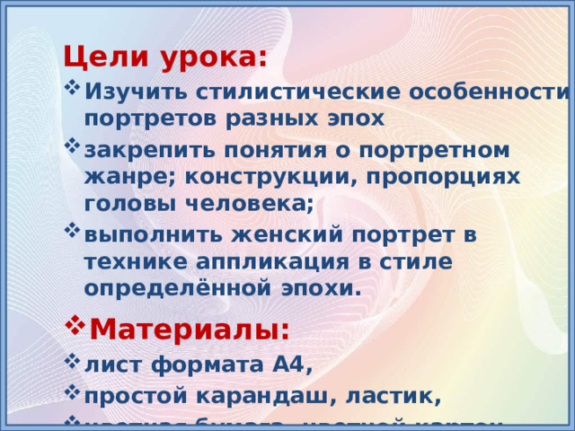 Цели урока: Изучить стилистические особенности портретов разных эпох закрепить понятия о портретном жанре; конструкции, пропорциях головы человека; выполнить женский портрет в технике аппликация в стиле определённой эпохи. Материалы: лист формата А4, простой карандаш, ластик, цветная бумага, цветной картон, ножницы, клей 