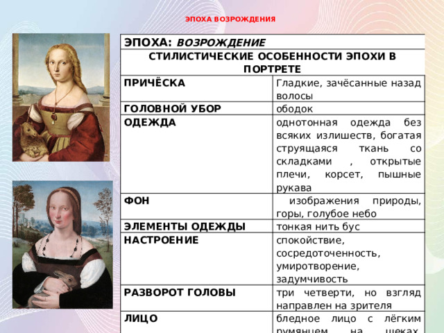 ЭПОХА ВОЗРОЖДЕНИЯ ЭПОХА: ВОЗРОЖДЕНИЕ СТИЛИСТИЧЕСКИЕ ОСОБЕННОСТИ ЭПОХИ В ПОРТРЕТЕ ПРИЧЁСКА Гладкие, зачёсанные назад волосы ГОЛОВНОЙ УБОР ободок ОДЕЖДА ФОН однотонная одежда без всяких излишеств, богатая струящаяся ткань со складками , открытые плечи, корсет, пышные рукава  изображения природы, горы, голубое небо ЭЛЕМЕНТЫ ОДЕЖДЫ тонкая нить бус НАСТРОЕНИЕ спокойствие, сосредоточенность, умиротворение, задумчивость РАЗВОРОТ ГОЛОВЫ три четверти, но взгляд направлен на зрителя ЛИЦО бледное лицо с лёгким румянцем на щеках, высокий лоб, тонкие, едва заметные брови 