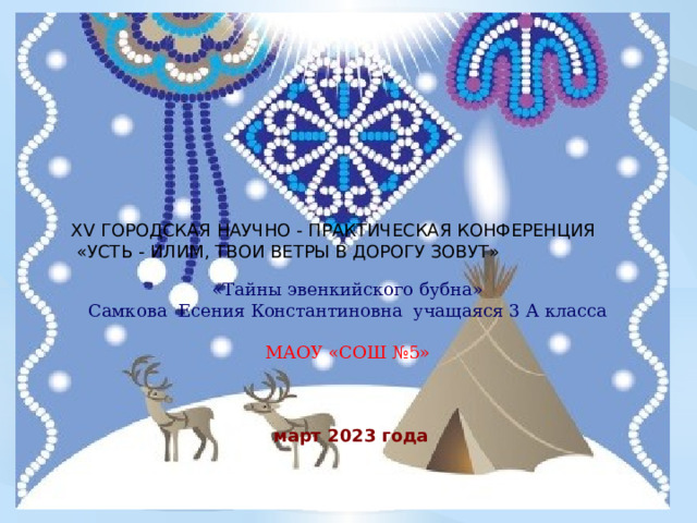  XV ГОРОДСКАЯ НАУЧНО - ПРАКТИЧЕСКАЯ КОНФЕРЕНЦИЯ  «УСТЬ - ИЛИМ, ТВОИ ВЕТРЫ В ДОРОГУ ЗОВУТ» «Тайны эвенкийского бубна»  Самкова Есения Константиновна учащаяся 3 А класса МАОУ «СОШ №5»     март 2023 года 