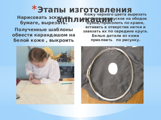 Этапы изготовления аппликации Нарисовать эскиз на бумаге, вырезать. Полученные шаблоны обвести карандашом на белой коже , выкроить Кожу черного цвета вырезать с учетом припусков на ободок бубна, проколоть по краям, вставить в отверстие нитки и завязать их по середине круга. Белые детали из кожи приклеить по рисунку. 