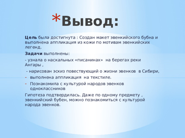 Вывод: Цель была достигнута : Создан макет эвенкийского бубна и выполнена аппликация из кожи по мотивам эвенкийских легенд. Задачи выполнены: - узнала о наскальных «писанинах» на берегах реки Ангары ,  - нарисован эскиз повествующий о жизни эвенков в Сибири, выполнена аппликация на текстиле. Познакомила с культурой народов эвенков одноклассников Гипотеза подтвердилась. Даже по одному предмету , эвенкийский бубен, можно познакомиться с культурой народа эвенков. 
