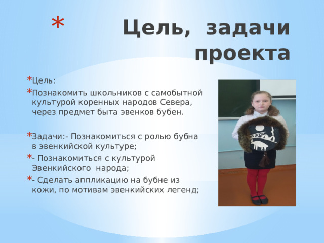  Цель, задачи проекта Цель: Познакомить школьников с самобытной культурой коренных народов Севера, через предмет быта эвенков бубен. Задачи:- Познакомиться с ролью бубна в эвенкийской культуре; - Познакомиться с культурой Эвенкийского народа; - Сделать аппликацию на бубне из кожи, по мотивам эвенкийских легенд; 
