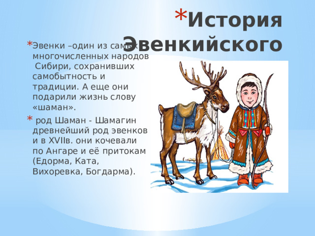 История Эвенкийского народа Эвенки –один из самых многочисленных народов Сибири, сохранивших самобытность и традиции. А еще они подарили жизнь слову «шаман».  род Шаман - Шамагин древнейший род эвенков и в XVIIв. они кочевали по Ангаре и её притокам (Едорма, Ката, Вихоревка, Богдарма). 