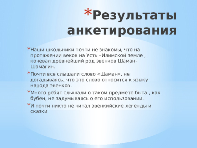 Результаты анкетирования Наши школьники почти не знакомы, что на протяжении веков на Усть –Илимской земле , кочевал древнейший род эвенков Шаман-Шамагин. Почти все слышали слово «Шаман», не догадываясь, что это слово относится к языку народа эвенков. Много ребят слышали о таком предмете быта , как бубен, не задумываясь о его использовании. И почти никто не читал эвенкийские легенды и сказки 