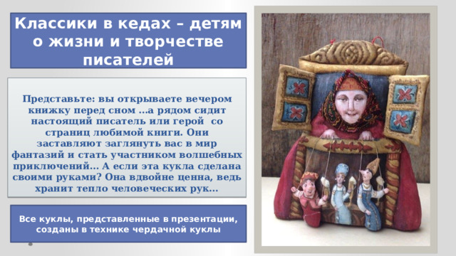 Классики в кедах – детям о жизни и творчестве писателей     Представьте: вы открываете вечером книжку перед сном …а рядом сидит настоящий писатель или герой со страниц любимой книги. Они заставляют заглянуть вас в мир фантазий и стать участником волшебных приключений… А если эта кукла сделана своими руками? Она вдвойне ценна, ведь хранит тепло человеческих рук… Все куклы, представленные в презентации, созданы в технике чердачной куклы 