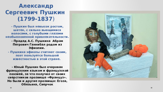 Александр Сергеевич Пушкин  (1799-1837 ) - Пушкин был невысок ростом, шатен, с сильно вьющимися волосами, с голубыми глазами необыкновенной привлекательности. - Прадед А.С. Пушкина  Абрам Петрович Ганнибал родом из Эфиопии.  - Пушкина эфиопы считают своим, поэт пользуется большой известностью в этой стране.  - Юный Пушкин был очарован французским языком и французской поэзией, за что получил от своих сверстников прозвище «Француз».  Но были и другие прозвища: Егоза, Обезьяна, Сверчок  