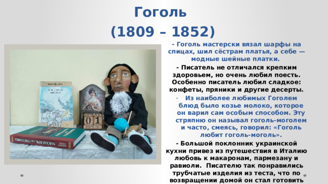    Николай Васильевич Гоголь  (1809 – 1852) - Гоголь мастерски вязал шарфы на спицах, шил сёстрам платья, а себе — модные шейные платки.  - Писатель не отличался крепким здоровьем, но очень любил поесть. Особенно писатель любил сладкое: конфеты, пряники и другие десерты. Из наиболее любимых Гоголем блюд было козье молоко, которое он варил сам особым способом. Эту стряпню он называл гоголь-моголем и часто, смеясь, говорил: «Гоголь любит гоголь-моголь». - Большой поклонник украинской кухни привез из путешествия в Италию любовь к макаронам, пармезану и равиоли. Писателю так понравились трубчатые изделия из теста, что по возвращении домой он стал готовить их, угощая всех друзей и знакомых.    