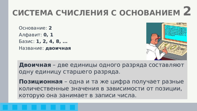 СИСТЕМА СЧИСЛЕНИЯ С ОСНОВАНИЕМ 2 Основание: 2 Алфавит: 0, 1 Базис: 1 , 2, 4, 8, … Название: двоичная Двоичная – две единицы одного разряда составляют одну единицу старшего разряда. Позиционная – одна и та же цифра получает разные количественные значения в зависимости от позиции, которую она занимает в записи числа. 