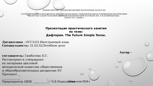 Министерство Здравоохранения Республики Дагестан     Государственное бюджетное профессиональное образовательное учреждение Республики Дагестан «Дагестанский базовый медицинский колледж им. Р.П.Аскерханова»  (ГБПОУ РД «ДБМК») Презентация практического занятия по теме: Дифтерия. The Future Simple Tense.  Дисциплина : ОГСЭ.03.Иностранный язык Специальность: 31.02.02Лечебное дело  Автор –составитель: Гимбатова П.Г. Рассмотрено и утверждено на заседании цикловой методической комиссии общественных и общеобразовательных дисциплин N1 Протокол __ _____________ Председатель ЦМК ___________ Э.Б.Рамазанова   