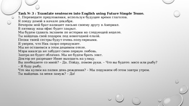 Task № 3 : Translate sentences into English using Future Simple Tense. 1. Переведите предложения, используя будущее время глаголов. Я поеду домой в начале декабря. Вечером мой брат напишет письмо своему другу в Америке. В пятницу наш офис будет закрыт. Мы будем сдавать экзамен по истории на следующей неделе. Ты найдешь свой подарок под новогодней елкой. Песни твоей сестры будут очень популярными. Я уверен, что Ник скоро передумает. Мы не останемся в этом дешевом отеле. Мэри никогда не забудет свою первую любовь. Завтра не будет облачно. Мы не будем брать зонт. Доктор не разрешит Инне выходить на улицу. Вы пообедаете со мной? – Да. Пойду, помою руки. – Что вы будете: мясо или рыбу? – Я буду рыбу. Что мы купим на папин день рождения? – Мы подумаем об этом завтра утром. Ты выйдешь за меня замуж? – Да!   