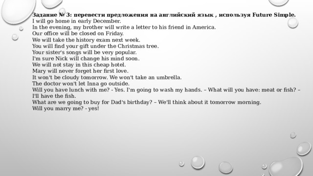 Задание № 3: перевести предложения на английский язык , используя Future Simple. I will go home in early December. In the evening, my brother will write a letter to his friend in America. Our office will be closed on Friday. We will take the history exam next week. You will find your gift under the Christmas tree. Your sister's songs will be very popular. I'm sure Nick will change his mind soon. We will not stay in this cheap hotel. Mary will never forget her first love. It won't be cloudy tomorrow. We won't take an umbrella. The doctor won't let Inna go outside. Will you have lunch with me? - Yes. I'm going to wash my hands. – What will you have: meat or fish? – I'll have the fish. What are we going to buy for Dad's birthday? – We'll think about it tomorrow morning. Will you marry me? - yes! 