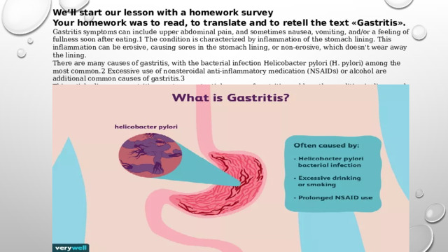 We’ll start our lesson with a homework survey Your homework was to read, to translate and to retell the text «Gastritis». Gastritis symptoms can include upper abdominal pain, and sometimes nausea, vomiting, and/or a feeling of fullness soon after eating.1 The condition is characterized by inflammation of the stomach lining. This inflammation can be erosive, causing sores in the stomach lining, or non-erosive, which doesn't wear away the lining. There are many causes of gastritis, with the bacterial infection Helicobacter pylori (H. pylori) among the most common.2 Excessive use of nonsteroidal anti-inflammatory medication (NSAIDs) or alcohol are additional common causes of gastritis.3 This article discusses gastritis symptoms, potential causes of gastritis, and how the condition is diagnosed and treated with gastritis medication and other interventions. 