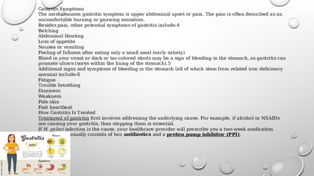 Gastritis Symptoms The most common gastritis symptom is upper abdominal upset or pain. The pain is often described as an uncomfortable burning or gnawing sensation. Besides pain, other potential symptoms of gastritis include:4 Belching Abdominal bloating Loss of appetite Nausea or vomiting Feeling of fullness after eating only a small meal (early satiety) Blood in your vomit or dark or tar-colored stools may be a sign of bleeding in the stomach, as gastritis can promote ulcers (sores within the lining of the stomach).5 Additional signs and symptoms of bleeding in the stomach (all of which stem from related iron deficiency anemia) include:6 Fatigue Trouble breathing Dizziness Weakness Pale skin Fast heartbeat How Gastritis Is Treated Treatment of gastritis   first involves addressing the underlying cause. For example, if alcohol or NSAIDs are causing your gastritis, then stopping them is essential. If  H. pylori  infection is the cause, your healthcare provider will prescribe you a two-week medication regimen that usually consists of two  antibiotics  and a  proton pump inhibitor (PPI) . 