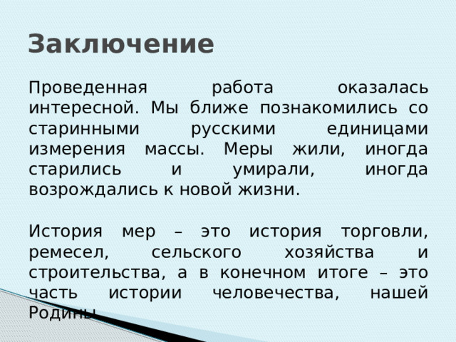 Заключение Проведенная работа оказалась интересной. Мы ближе познакомились со старинными русскими единицами измерения массы. Меры жили, иногда старились и умирали, иногда возрождались к новой жизни. История мер – это история торговли, ремесел, сельского хозяйства и строительства, а в конечном итоге – это часть истории человечества, нашей Родины. 