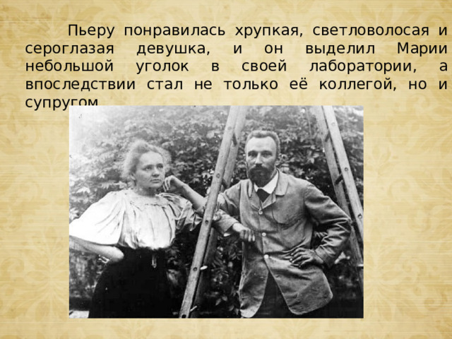  Пьеру понравилась хрупкая, светловолосая и сероглазая девушка, и он выделил Марии небольшой уголок в своей лаборатории, а впоследствии стал не только её коллегой, но и супругом. 