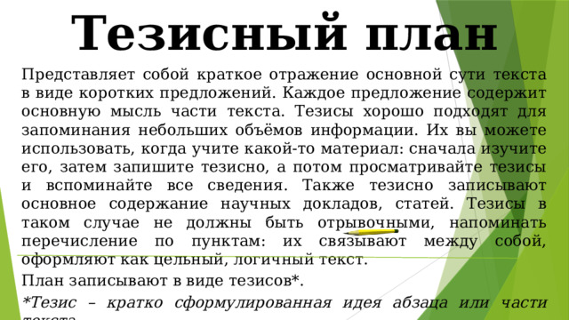 Тезисный план Представляет собой краткое отражение основной сути текста в виде коротких предложений. Каждое предложение содержит основную мысль части текста. Тезисы хорошо подходят для запоминания небольших объёмов информации. Их вы можете использовать, когда учите какой-то материал: сначала изучите его, затем запишите тезисно, а потом просматривайте тезисы и вспоминайте все сведения. Также тезисно записывают основное содержание научных докладов, статей. Тезисы в таком случае не должны быть отрывочными, напоминать перечисление по пунктам: их связывают между собой, оформляют как цельный, логичный текст. План записывают в виде тезисов*. *Тезис – кратко сформулированная идея абзаца или части текста.  Каждый тезис соответствует какой-либо одной смысловой части текста. В таком плане много глаголов. 