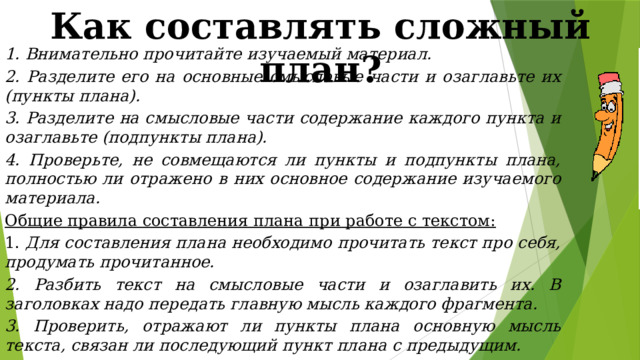 Как составлять сложный план? 1. Внимательно прочитайте изучаемый материал. 2. Разделите его на основные смысловые части и озаглавьте их (пункты плана). 3. Разделите на смысловые части содержание каждого пункта и озаглавьте (подпункты плана). 4. Проверьте, не совмещаются ли пункты и подпункты плана, полностью ли отражено в них основное содержание изучаемого материала. Общие правила составления плана при работе с текстом: 1. Для составления плана необходимо прочитать текст про себя, продумать прочитанное. 2. Разбить текст на смысловые части и озаглавить их. В заголовках надо передать главную мысль каждого фрагмента. 3. Проверить, отражают ли пункты плана основную мысль текста, связан ли последующий пункт плана с предыдущим. 4. Проверить, можно ли, руководствуясь этим планом, раскрыть основную мысль текста. 