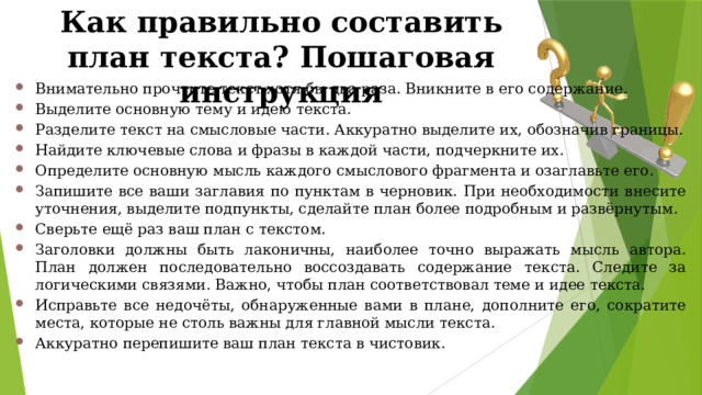 Как правильно составить план текста? Пошаговая инструкция Внимательно прочтите текст хотя бы два раза. Вникните в его содержание. Выделите основную тему и идею текста. Разделите текст на смысловые части. Аккуратно выделите их, обозначив границы. Найдите ключевые слова и фразы в каждой части, подчеркните их. Определите основную мысль каждого смыслового фрагмента и озаглавьте его. Запишите все ваши заглавия по пунктам в черновик. При необходимости внесите уточнения, выделите подпункты, сделайте план более подробным и развёрнутым. Сверьте ещё раз ваш план с текстом. Заголовки должны быть лаконичны, наиболее точно выражать мысль автора. План должен последовательно воссоздавать содержание текста. Следите за логическими связями. Важно, чтобы план соответствовал теме и идее текста. Исправьте все недочёты, обнаруженные вами в плане, дополните его, сократите места, которые не столь важны для главной мысли текста. Аккуратно перепишите ваш план текста в чистовик. 
