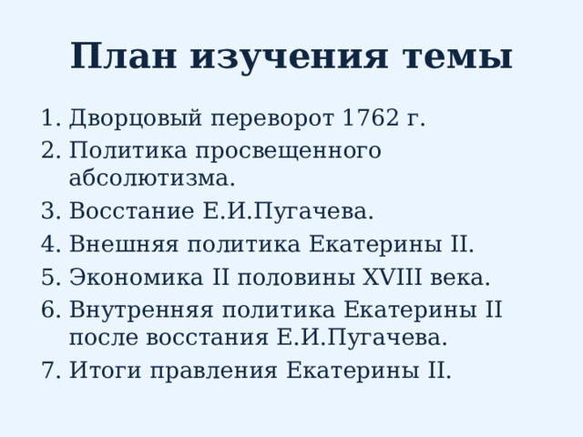 План изучения темы Дворцовый переворот 1762 г. Политика просвещенного абсолютизма. Восстание Е.И.Пугачева. Внешняя политика Екатерины II . Экономика II половины XVIII века. Внутренняя политика Екатерины II после восстания Е.И.Пугачева. Итоги правления Екатерины II .   