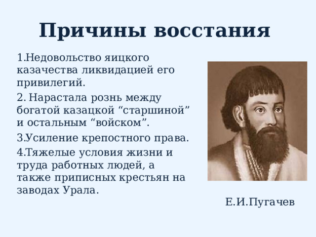 Причины восстания Недовольство яицкого казачества ликвидацией его привилегий.  Нарастала рознь между богатой казацкой “старшиной” и остальным “войском”.  Усиление крепостного права. Тяжелые условия жизни и труда работных людей, а также приписных крестьян на заводах Урала.      Е.И.Пугачев 