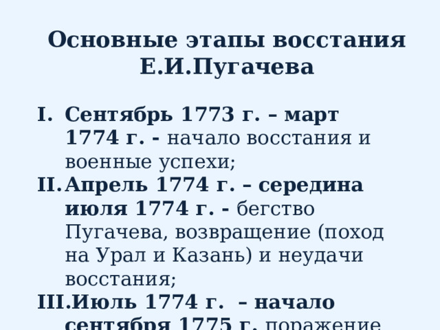 Основные этапы восстания Е.И.Пугачева Сентябрь 1773 г. – март 1774 г. - начало восстания и военные успехи; Апрель 1774 г. – середина июля 1774 г. - бегство Пугачева, возвращение (поход на Урал и Казань) и неудачи восстания; Июль 1774 г. – начало сентября 1775 г. поражение восстания 