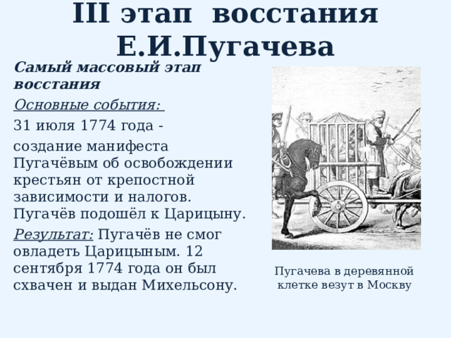 III этап восстания Е.И.Пугачева Самый массовый этап восстания Основные события:   31 июля 1774 года - создание манифеста Пугачёвым об освобождении крестьян от крепостной зависимости и налогов. Пугачёв подошёл к Царицыну. Результат:  Пугачёв не смог овладеть Царицыным. 12 сентября 1774 года он был схвачен и выдан Михельсону. Пугачева в деревянной клетке везут в Москву 