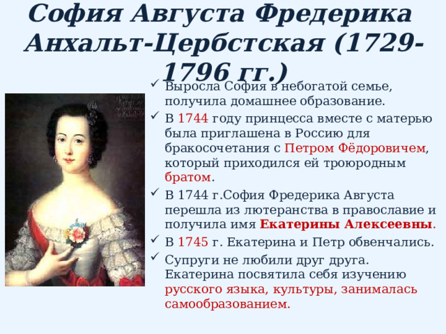 София Августа Фредерика  Анхальт-Цербстская (1729-1796 гг.) Выросла София в небогатой семье, получила домашнее образование. В 1744 году принцесса вместе с матерью была приглашена в Россию для бракосочетания с Петром Фёдоровичем , который приходился ей троюродным братом . В 1744 г.София Фредерика Августа перешла из лютеранства в православие и получила имя Екатерины Алексеевны . В 1745 г. Екатерина и Петр обвенчались.  Супруги не любили друг друга. Екатерина посвятила себя изучению русского языка, культуры, занималась самообразованием. 