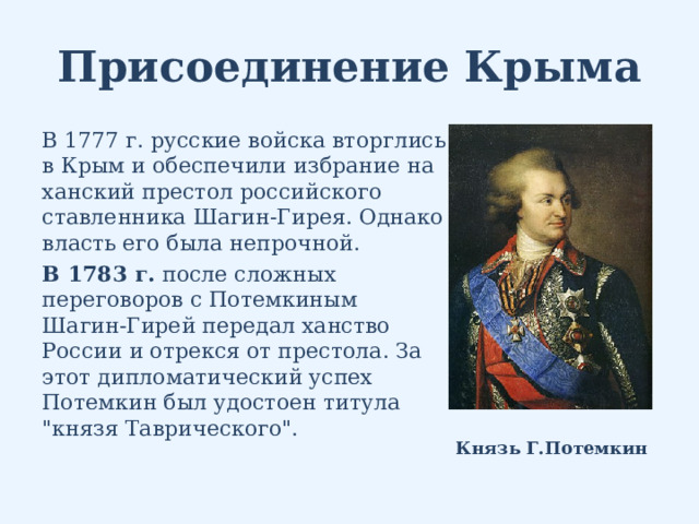 Присоединение Крыма В 1777 г. русские войска вторглись в Крым и обеспечили избрание на ханский престол российского ставленника Шагин-Гирея. Однако власть его была непрочной. В 1783 г. после сложных переговоров с Потемкиным Шагин-Гирей передал ханство России и отрекся от престола. За этот дипломатический успех Потемкин был удостоен титула 