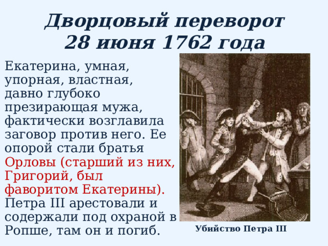 Дворцовый переворот  28 июня 1762 года Екатерина, умная, упорная, властная, давно глубоко презирающая мужа, фактически возглавила заговор против него. Ее опорой стали братья Орловы ( старший из них, Григорий, был фаворитом Екатерины).  Петра III арестовали и содержали под охраной в Ропше, там он и погиб. Убийство Петра III  