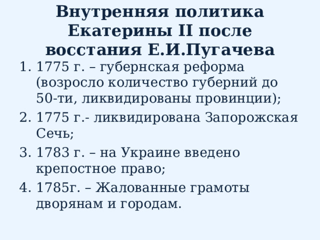 Внутренняя политика Екатерины II после восстания Е.И.Пугачева 1775 г. – губернская реформа (возросло количество губерний до 50-ти, ликвидированы провинции); 1775 г.- ликвидирована Запорожская Сечь; 1783 г. – на Украине введено крепостное право; 1785г. – Жалованные грамоты дворянам и городам. 