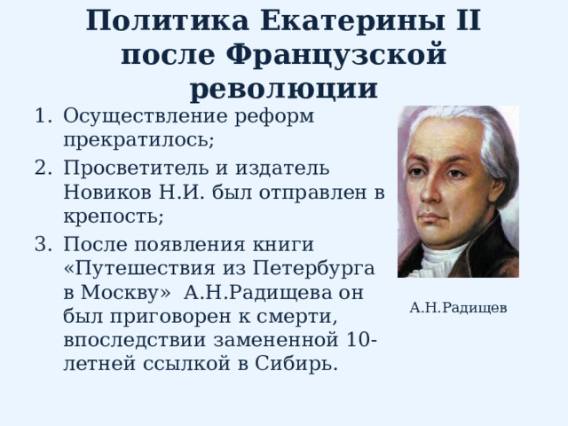 Политика Екатерины II после Французской революции Осуществление реформ прекратилось; Просветитель и издатель Новиков Н.И. был отправлен в крепость; После появления книги «Путешествия из Петербурга в Москву» А.Н.Радищева он был приговорен к смерти, впоследствии замененной 10-летней ссылкой в Сибирь. А.Н.Радищев 