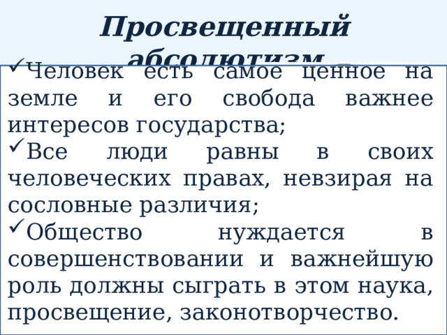 Франсуа Кенэ –французский экономист Просвещенный абсолютизм Человек есть самое ценное на земле и его свобода важнее интересов государства; Все люди равны в своих человеческих правах, невзирая на сословные различия; Общество нуждается в совершенствовании и важнейшую роль должны сыграть в этом наука, просвещение, законотворчество. политика достижения в государстве «общего блага», проводимая во второй половине XVIII века рядом европейских абсолютных монархов, принявших идеи философии XVIII века. Вольтер - французский философ Тюрго – французский экономист и государственный деятель 