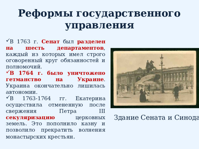Реформы государственного управления В 1763 г. Сенат был разделен на шесть департаментов , каждый из которых имел строго оговоренный круг обязанностей и полномочий. В 1764 г. было уничтожено гетманство на Украине . Украина окончательно лишилась автономии. В 1763-1764 гг. Екатерина осуществила отмененную после свержения Петра III секуляризацию  церковных земель. Это пополнило казну и позволило прекратить волнения монастырских крестьян . Здание Сената и Синода 