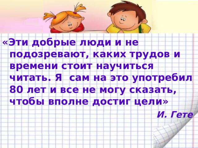 «Эти добрые люди и не подозревают, каких трудов и времени стоит научиться читать. Я сам на это употребил 80 лет и все не могу сказать, чтобы вполне достиг цели»  И. Гете  