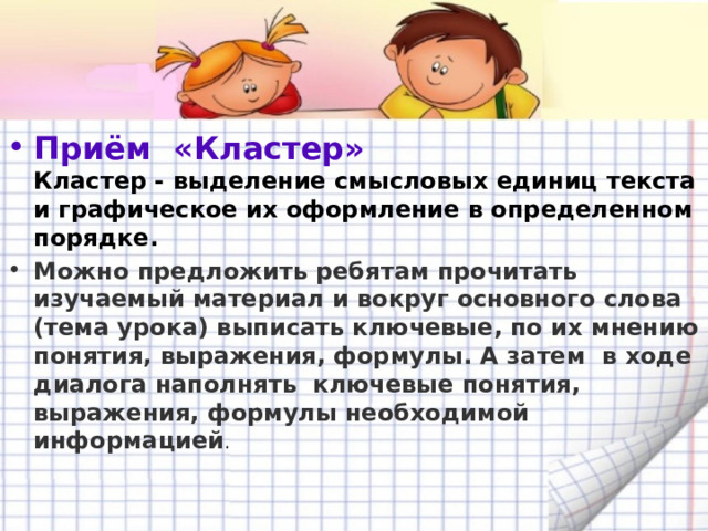 Приём  «Кластер»   Кластер - выделение смысловых единиц текста и графическое их оформление в определенном порядке. Можно предложить ребятам прочитать изучаемый материал и вокруг основного слова (тема урока) выписать ключевые, по их мнению понятия, выражения, формулы. А затем в ходе диалога наполнять ключевые понятия, выражения, формулы необходимой информацией .  