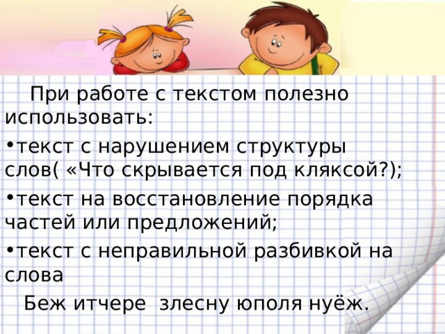  При работе с текстом полезно использовать: текст с нарушением структуры слов( «Что скрывается под кляксой?); текст на восстановление порядка частей или предложений; текст с неправильной разбивкой на слова  Беж итчере злесну юполя нуёж. 