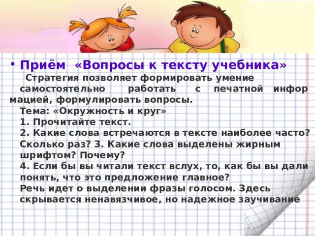 Приём  «Вопросы к тексту учебника»   Стратегия позволяет формировать умение самостоятельно       работать      с    печатной   инфор мацией, формулировать вопросы.  Тема: «Окружность и круг»    1. Прочитайте текст.   2. Какие слова встречаются в тексте наиболее часто? Сколько раз? 3. Какие слова выделены жирным шрифтом? Почему?   4. Если бы вы читали текст вслух, то, как бы вы дали понять, что это предложение главное?   Речь идет о выделении фразы голосом. Здесь скрывается ненавязчивое, но надежное заучивание   