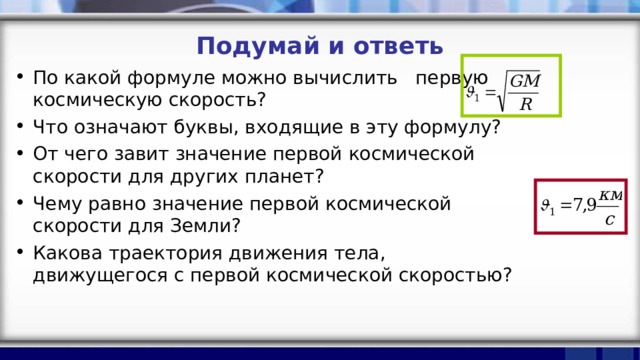 Подумай и ответь По какой формуле можно вычислить первую космическую скорость? Что означают буквы, входящие в эту формулу? От чего завит значение первой космической скорости для других планет? Чему равно значение первой космической скорости для Земли? Какова траектория движения тела, движущегося с первой космической скоростью?  